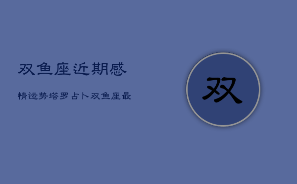 双鱼座近期感情运势塔罗占卜，双鱼座最近感情运势