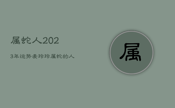 属蛇人2023年运势麦玲玲，属蛇的人2023年的运势及运程