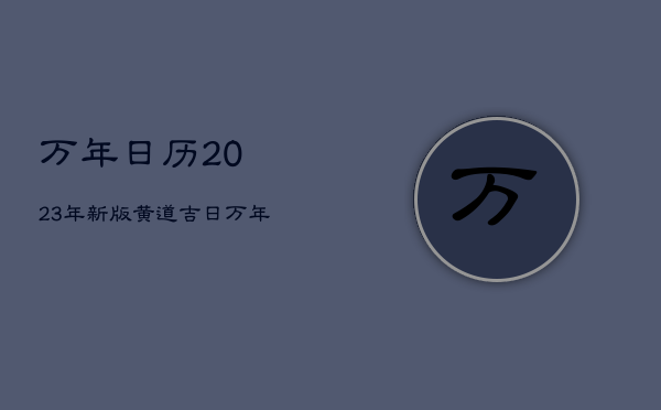 万年日历2023年新版黄道吉日，万年历老黄历2023年黄道吉日查询