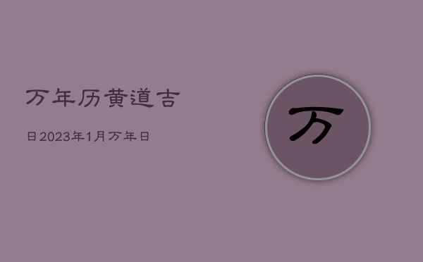 万年历黄道吉日2023年1月，万年日历2023年黄道吉日