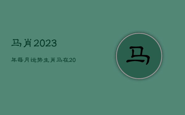 马肖2023年每月运势，生肖马在2023年的运势以及注意月份  第1张