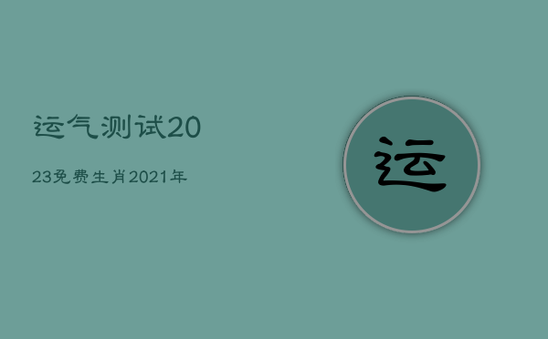 运气测试2023免费生肖，2021年运势免费测试12生肖运势