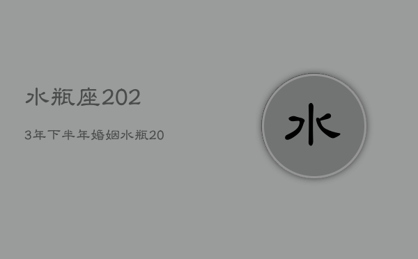 水瓶座2023年下半年婚姻，水瓶2023座全年运势  第1张