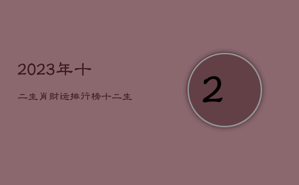 2023年十二生肖财运排行榜，十二生肖2023年全年运气早知道