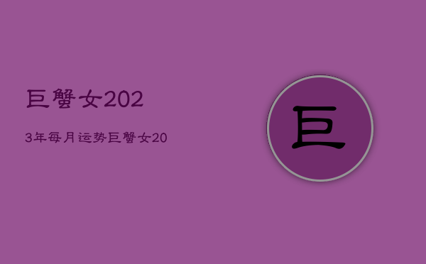 巨蟹女2023年每月运势
，巨蟹女2021