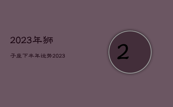 2023年狮子座下半年运势，2023年狮子座运势
