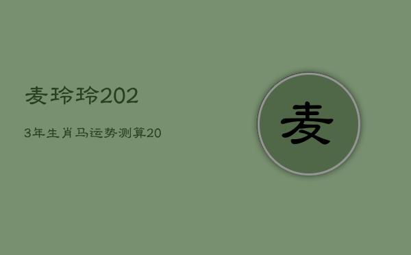 麦玲玲2023年生肖马运势测算，2022年麦玲玲生肖马运势大全