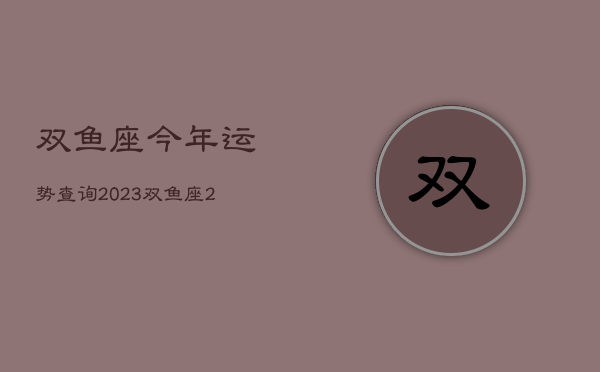 双鱼座今年运势查询2023，双鱼座2o21年运势