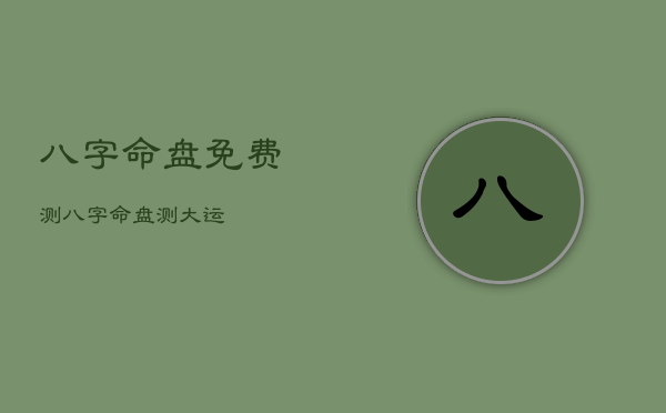 八字命盘免费测，八字命盘测大运