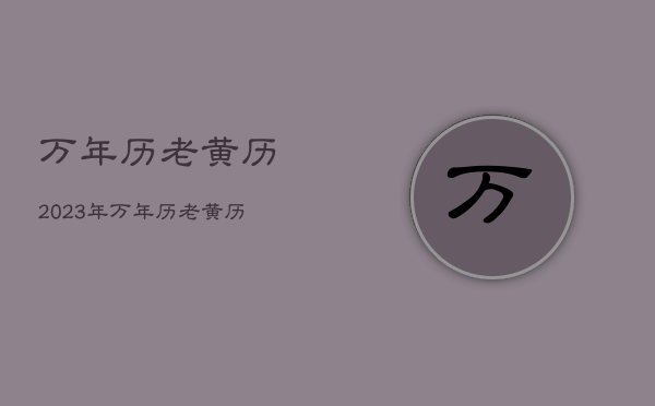 万年历老黄历2023年，万年历老黄历2023年黄道吉日查询