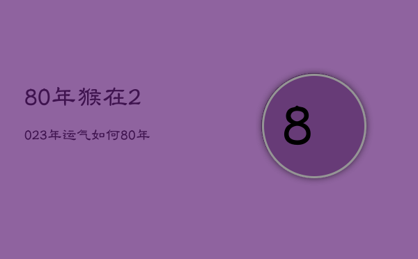 80年猴在2023年运气如何，80年猴在2023年婚姻