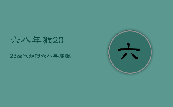 六八年猴2023运气如何，六八年属猴二0二一年运气