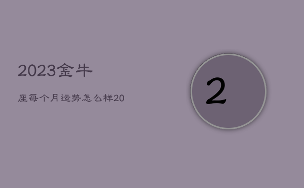 2023金牛座每个月运势怎么样，2023金牛座每个月运势怎么样呢