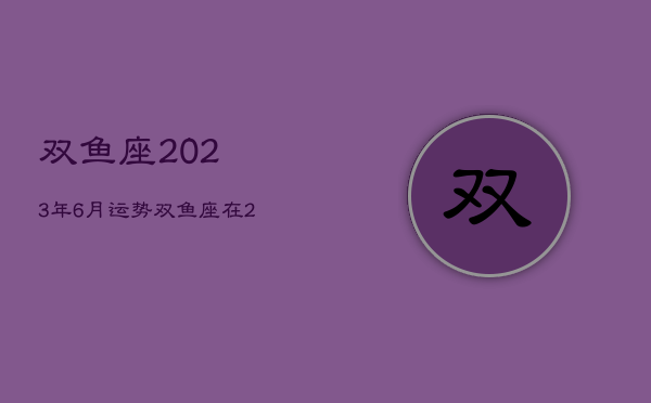 双鱼座2023年6月运势，双鱼座在2023年