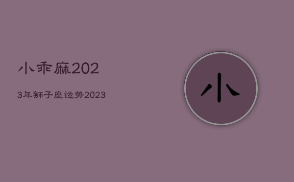 小乖麻2023年狮子座运势，2023年狮子座运势大吉吗