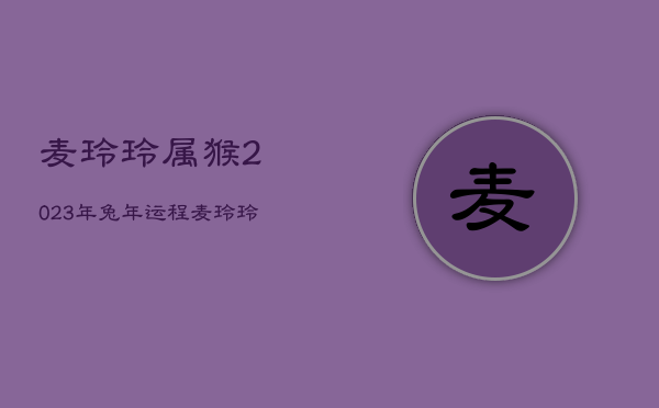 麦玲玲属猴2023年兔年运程，麦玲玲2022年属猴人的全年运势