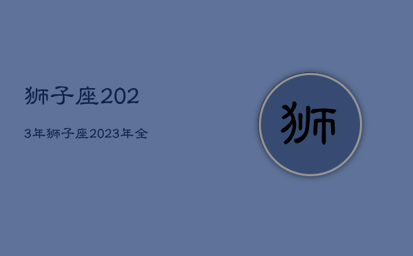 狮子座2023年，狮子座2023年全年运势详解