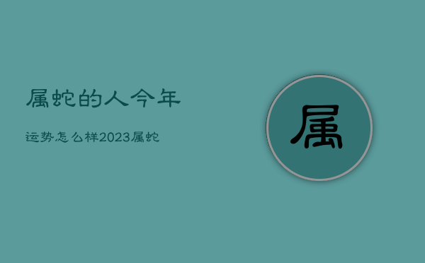 属蛇的人今年运势怎么样2023，属蛇的人今年运势怎么样2023年  第1张