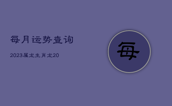 每月运势查询2023属龙，生肖龙2023年运势大全每月