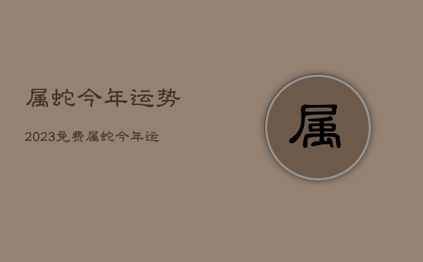 属蛇今年运势2023免费，属蛇今年运势2021免费  第1张