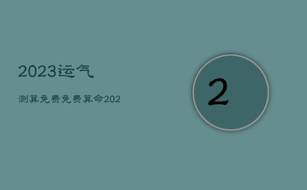 2023运气测算免费，免费算命2023年运势