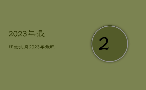 2023年最旺的
生肖，2023年最旺最顺的生肖