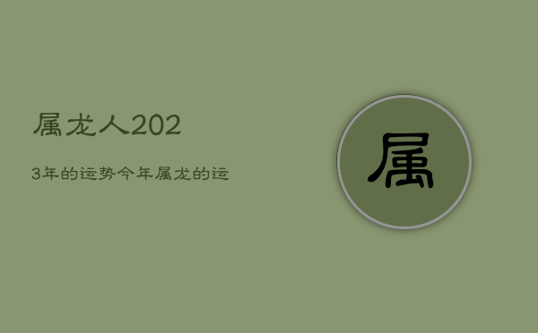 属龙人2023年的运势，今年属龙的运气如何