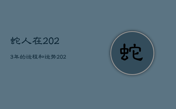 蛇人在2023年的运程和运势，2023蛇人全年运势如何