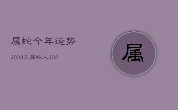 属蛇今年运势2023年，属蛇人2023年运势