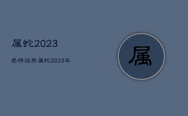 属蛇2023感情运势，属蛇2023年运势及运程详解