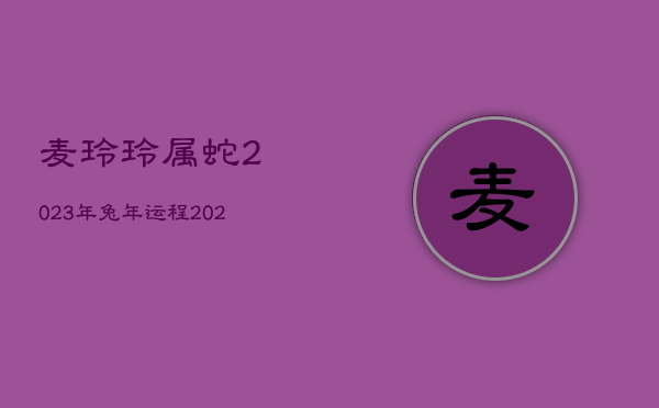 麦玲玲属蛇2023年兔年运程，2021年属蛇麦玲玲