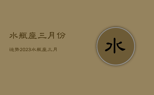 水瓶座三月份运势2023，水瓶座三月份运势2023年