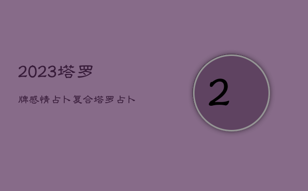 2023塔罗牌感情占卜复合，塔罗占卜2021年恋情会复合吗