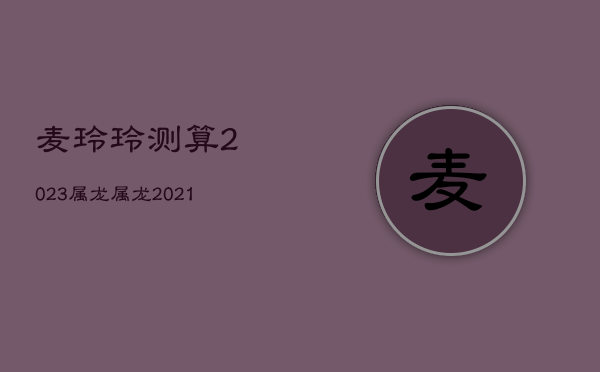 麦玲玲测算2023属龙，属龙2021年麦玲玲