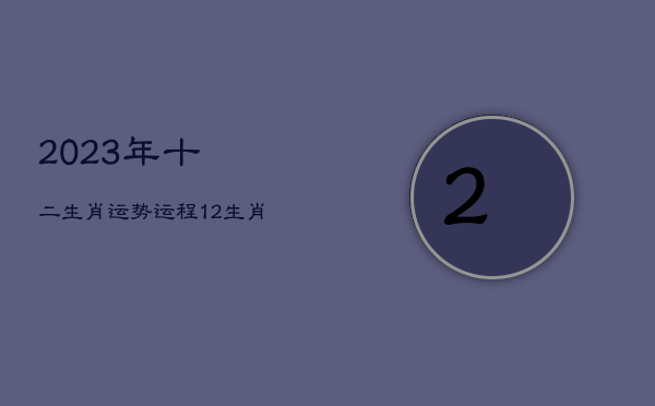 2023年十二生肖运势运程，12生肖运势2023年运势详解势详解