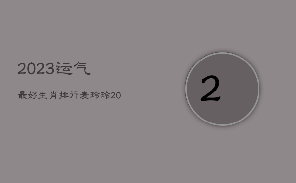 2023运气最好生肖排行，麦玲玲2023年兔年运程