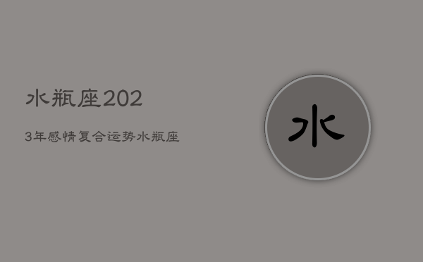 水瓶座2023年感情复合运势，水瓶座2023年感情复合运势怎么样