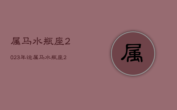 属马水瓶座2023年运，属马水瓶座2023年运势