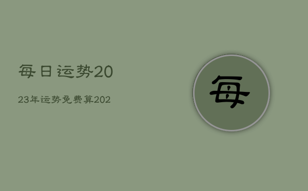 每日运势2023年运势免费算，2023年运势及运程每月运程